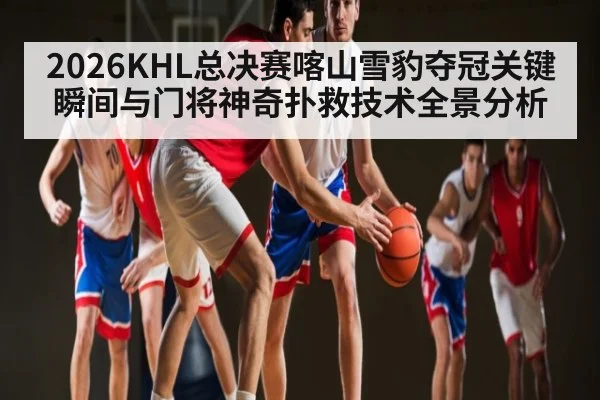 2026KHL总决赛喀山雪豹夺冠关键瞬间与门将神奇扑救技术全景分析